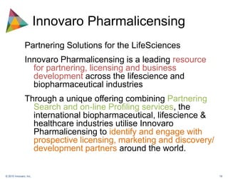 Innovaro PharmalicensingPartnering Solutions for the LifeSciencesInnovaro Pharmalicensing is a leading resource for partnering, licensing and business development across the lifescience and biopharmaceutical industriesThrough a unique offering combining Partnering Search and on-line Profiling services, the international biopharmaceutical, lifescience & healthcare industries utilise Innovaro Pharmalicensing to identify and engage with prospective licensing, marketing and discovery/ development partners around the world. 