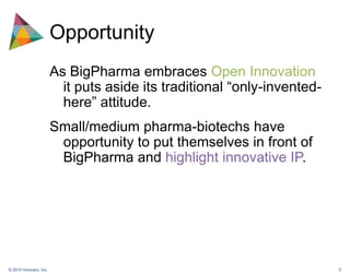 OpportunityAs BigPharma embraces Open Innovation it puts aside its traditional “only-invented-here” attitude. Small/medium pharma-biotechs have opportunity to put themselves in front of BigPharma and highlight innovative IP.