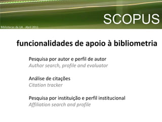 Bibliotecas da UA - Abril 2011
                                                          SCOPUS
            funcionalidades de apoio à bibliometria
                      Pesquisa por autor e perfil de autor
                      Author search, profile and evaluator

                      Análise de citações
                      Citation tracker

                      Pesquisa por instituição e perfil institucional
                      Affiliation search and profile
 