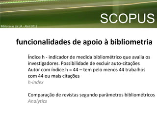 Bibliotecas da UA - Abril 2011
                                                        SCOPUS
            funcionalidades de apoio à bibliometria
                      Índice h - indicador de medida bibliométrico que avalia os
                      investigadores. Possibilidade de excluir auto-citações
                      Autor com índice h = 44 – tem pelo menos 44 trabalhos
                      com 44 ou mais citações
                      h-index

                      Comparação de revistas segundo parâmetros bibliométricos
                      Analytics
 