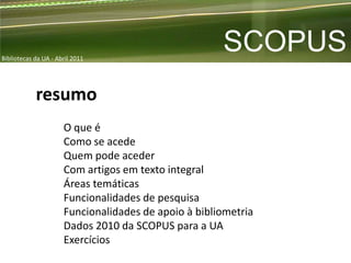 Bibliotecas da UA - Abril 2011
                                                      SCOPUS
            resumo
                      O que é
                      Como se acede
                      Quem pode aceder
                      Com artigos em texto integral
                      Áreas temáticas
                      Funcionalidades de pesquisa
                      Funcionalidades de apoio à bibliometria
                      Dados 2010 da SCOPUS para a UA
                      Exercícios
 