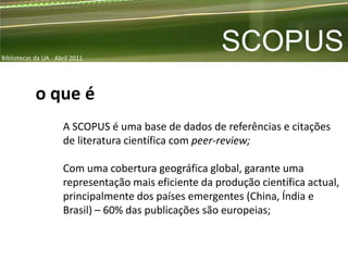 Bibliotecas da UA - Abril 2011
                                                       SCOPUS
            o que é
                      A SCOPUS é uma base de dados de referências e citações
                      de literatura científica com peer-review;

                      Com uma cobertura geográfica global, garante uma
                      representação mais eficiente da produção científica actual,
                      principalmente dos países emergentes (China, Índia e
                      Brasil) – 60% das publicações são europeias;
 