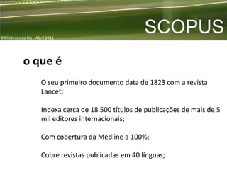 Bibliotecas da UA - Abril 2011
                                                       SCOPUS
            o que é
                      O seu primeiro documento data de 1823 com a revista
                      Lancet;

                      Indexa cerca de 18.500 títulos de publicações de mais de 5
                      mil editores internacionais;

                      Com cobertura da Medline a 100%;

                      Cobre revistas publicadas em 40 línguas;
 