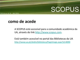 Bibliotecas da UA - Abril 2011
                                                          SCOPUS
            como de acede
                      A SCOPUS está acessível para a comunidade académica da
                      UA, através do link http://www.scopus.com.

                      Está também acessível no portal das Bibliotecas da UA
                      http://www.ua.pt/sbidm/biblioteca/PageImage.aspx?id=8090
 