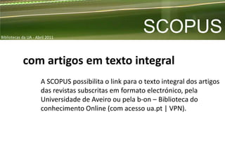 Bibliotecas da UA - Abril 2011
                                                        SCOPUS
            com artigos em texto integral
                      A SCOPUS possibilita o link para o texto integral dos artigos
                      das revistas subscritas em formato electrónico, pela
                      Universidade de Aveiro ou pela b-on – Biblioteca do
                      conhecimento Online (com acesso ua.pt | VPN).
 