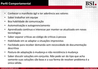 Direitos reservadoswww.bsitecnologia.com.br
Perfil Comportamental
• Conhecer o manifesto ágil e ter aderência aos valores
• Saber trabalhar em equipe
• Boa habilidade de comunicação
• Automotivação e autogerenciamento
• Aprendizado contínuo e interesse por manter-se atualizado em novas
tecnologias
• Saber separar críticas ao código de críticas à pessoa
• Habilidade em se adaptar a situações imprevistas
• Facilidade para receber demanda sem necessidade de documentação
descritiva
• Postura de adaptação à mudança e não resistência à mudança
• Saber discutir soluções em conjunto. Não pode ser do tipo que acha
somente suas soluções são boas e a sua forma de resolver problema é a
única válida.
 