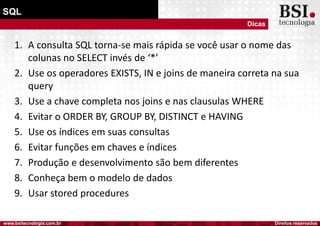 Direitos reservadoswww.bsitecnologia.com.br
SQL
Dicas
1. A consulta SQL torna-se mais rápida se você usar o nome das
colunas no SELECT invés de ‘*’
2. Use os operadores EXISTS, IN e joins de maneira correta na sua
query
3. Use a chave completa nos joins e nas clausulas WHERE
4. Evitar o ORDER BY, GROUP BY, DISTINCT e HAVING
5. Use os índices em suas consultas
6. Evitar funções em chaves e índices
7. Produção e desenvolvimento são bem diferentes
8. Conheça bem o modelo de dados
9. Usar stored procedures
 