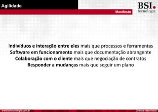 Direitos reservadoswww.bsitecnologia.com.br
Agilidade
Manifesto
Indivíduos e interação entre eles mais que processos e ferramentas
Software em funcionamento mais que documentação abrangente
Colaboração com o cliente mais que negociação de contratos
Responder a mudanças mais que seguir um plano
 