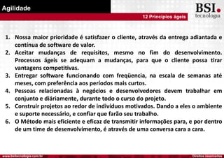 Direitos reservadoswww.bsitecnologia.com.br
Agilidade
12 Princípios ágeis
1. Nossa maior prioridade é satisfazer o cliente, através da entrega adiantada e
contínua de software de valor.
2. Aceitar mudanças de requisitos, mesmo no fim do desenvolvimento.
Processos ágeis se adequam a mudanças, para que o cliente possa tirar
vantagens competitivas.
3. Entregar software funcionando com freqüencia, na escala de semanas até
meses, com preferência aos períodos mais curtos.
4. Pessoas relacionadas à negócios e desenvolvedores devem trabalhar em
conjunto e diáriamente, durante todo o curso do projeto.
5. Construir projetos ao redor de indivíduos motivados. Dando a eles o ambiente
e suporte necessário, e confiar que farão seu trabalho.
6. O Método mais eficiente e eficaz de transmitir informações para, e por dentro
de um time de desenvolvimento, é através de uma conversa cara a cara.
 