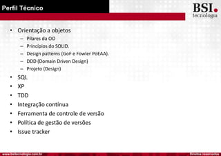 Direitos reservadoswww.bsitecnologia.com.br
Perfil Técnico
• Orientação a objetos
– Pilares da OO
– Princípios do SOLID.
– Design patterns (GoF e Fowler PoEAA).
– DDD (Domain Driven Design)
– Projeto (Design)
• SQL
• XP
• TDD
• Integração contínua
• Ferramenta de controle de versão
• Política de gestão de versões
• Issue tracker
 
