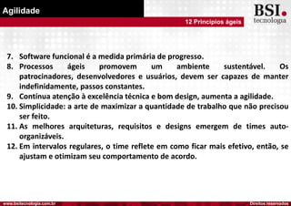 Direitos reservadoswww.bsitecnologia.com.br
Agilidade
12 Princípios ágeis
7. Software funcional é a medida primária de progresso.
8. Processos ágeis promovem um ambiente sustentável. Os
patrocinadores, desenvolvedores e usuários, devem ser capazes de manter
indefinidamente, passos constantes.
9. Contínua atenção à excelência técnica e bom design, aumenta a agilidade.
10. Simplicidade: a arte de maximizar a quantidade de trabalho que não precisou
ser feito.
11. As melhores arquiteturas, requisitos e designs emergem de times auto-
organizáveis.
12. Em intervalos regulares, o time reflete em como ficar mais efetivo, então, se
ajustam e otimizam seu comportamento de acordo.
 