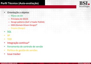 Direitos reservadoswww.bsitecnologia.com.br
Perfil Técnico (Auto-avaliação)
• Orientação a objetos
– Pilares de OO
– Princípios do SOLID.
– Design patterns (GoF e Fowler PoEAA).
– DDD (Domain Driven Design)*
– Projeto (Design)
• SQL
• XP
• TDD
• Integração contínua*
• Ferramenta de controle de versão
• Política de gestão de versões
• Issue tracker
 