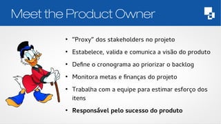 Meet the Product Owner 
● “Proxy” dos stakeholders no projeto 
● Estabelece, valida e comunica a visão do produto 
● Define o cronograma ao priorizar o backlog 
● Monitora metas e finanças do projeto 
● Trabalha com a equipe para estimar esforço dos 
itens 
● Responsável pelo sucesso do produto 
 