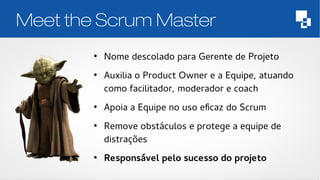 Meet the Scrum Master 
● Nome descolado para Gerente de Projeto 
● Auxilia o Product Owner e a Equipe, atuando 
como facilitador, moderador e coach 
● Apoia a Equipe no uso eficaz do Scrum 
● Remove obstáculos e protege a equipe de 
distrações 
● Responsável pelo sucesso do projeto 
 