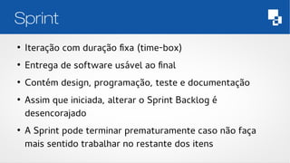 Sprint 
● Iteração com duração fixa (time-box) 
● Entrega de software usável ao final 
● Contém design, programação, teste e documentação 
● Assim que iniciada, alterar o Sprint Backlog é 
desencorajado 
● A Sprint pode terminar prematuramente caso não faça 
mais sentido trabalhar no restante dos itens 
 