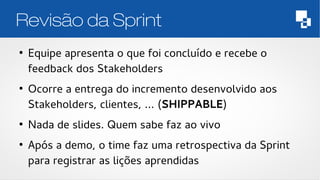 Revisão da Sprint 
● Equipe apresenta o que foi concluído e recebe o 
feedback dos Stakeholders 
● Ocorre a entrega do incremento desenvolvido aos 
Stakeholders, clientes, ... (SHIPPABLE) 
● Nada de slides. Quem sabe faz ao vivo 
● Após a demo, o time faz uma retrospectiva da Sprint 
para registrar as lições aprendidas 
 