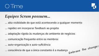 O Time 
Equipes Scrum possuem... 
… alta visiblidade do que está acontecendo a qualquer momento 
… rapidez em incorporar feedback ao projeto 
… adaptação rápida às mudanças do ambiente de negócios 
… comunicação frequente entre os membros 
… auto-organização e auto-suficiência 
… consciência de que a única constante é a mudança 
Embrace the change! 
 