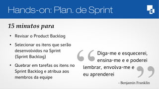 Hands-on: Plan. de Sprint 
15 minutos para 
● Revisar o Product Backlog 
● Selecionar os itens que serão 
desenvolvidos na Sprint 
(Sprint Backlog) 
● Quebrar em tarefas os itens no 
Sprint Backlog e atribua aos 
membros da equipe 
Diga-me e esquecerei, 
ensina-me e e poderei 
lembrar, envolva-me e 
eu aprenderei 
­Benjamin 
Franklin 
 