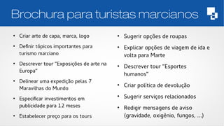 Brochura para turistas marcianos 
● Criar arte de capa, marca, logo 
● Definir tópicos importantes para 
turismo marciano 
● Descrever tour “Exposições de arte na 
Europa” 
● Delinear uma expedição pelas 7 
Maravilhas do Mundo 
● Especificar investimentos em 
publicidade para 12 meses 
● Estabelecer preço para os tours 
● Sugerir opções de roupas 
● Explicar opções de viagem de ida e 
volta para Marte 
● Descrever tour “Esportes 
humanos” 
● Criar política de devolução 
● Sugerir serviços relacionados 
● Redigir mensagens de aviso 
(gravidade, oxigênio, fungos, ...) 
 