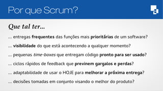 Por que Scrum? 
Que tal ter... 
… entregas frequentes das funções mais prioritárias de um software? 
… visibilidade do que está acontecendo a qualquer momento? 
… pequenas time-boxes que entregam código pronto para ser usado? 
… ciclos rápidos de feedback que previnem gargalos e perdas? 
… adaptabilidade de usar o HOJE para melhorar a próxima entrega? 
… decisões tomadas em conjunto visando o melhor do produto? 
 