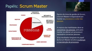 Papéis: Scrum Master
Dentro do time de gestão do Scrum,
o Scrum Master é responsável por
manter os processos e cuidar das
pessoas.
A maioria das habilidades deve se
concentrar nas pessoas, pois para
manter ou alterar um processo é
necessário conversar pessoas.
Já os resultados tangíveis do papel
do Scrum Master envolve mudanças
e manutenção de processos.
 