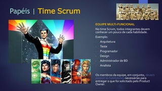Papéis | Time Scrum
EQUIPE MULTI-FUNCIONAL
No time Scrum, todos integrantes devem
conhecer um pouco de cada habilidade.
Exemplo:
- Arquitetura
- Teste
- Programador
- Design
- Administrador de BD
- Analista
Os membros da equipe, em conjunto, devem
possuir as habilidades necessárias para
entregar o que foi solicitado pelo Product
Owner.
 
