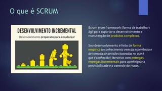 O que é SCRUM
Scrum é um framework (forma de trabalhar)
ágil para suportar o desenvolvimento e
manutenção de produtos complexos.
Seu desenvolvimento é feito de forma
empírica (o conhecimento vem da experiência e
de tomada de decisões baseadas no que é
que é conhecido), iterativo com entregas
entregas incrementais para aperfeiçoar a
previsibilidade e o controle de riscos.
 