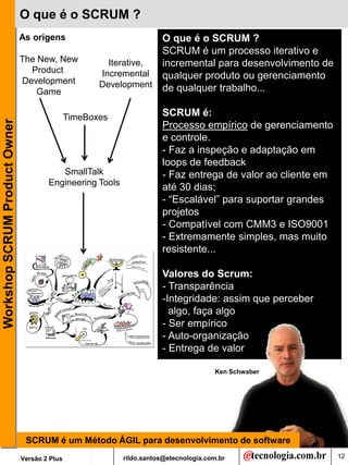 O que é o SCRUM ?
                               As origens                          O que é o SCRUM ?
                                                                   SCRUM é um processo iterativo e
                               The New, New             Iterative, incremental para desenvolvimento de
                                 Product              Incremental qualquer produto ou gerenciamento
                               Development            Development de qualquer trabalho...
                                   Game

                                               TimeBoxes              SCRUM é:
Workshop SCRUM Product Owner




                                                                      Processo empírico de gerenciamento
                                                                      e controle.
                                                                      - Faz a inspeção e adaptação em
                                                                      loops de feedback
                                          SmallTalk                   - Faz entrega de valor ao cliente em
                                       Engineering Tools
                                                                      até 30 dias;
                                                                      - “Escalável” para suportar grandes
                                                                      projetos
                                                                      - Compatível com CMM3 e ISO9001
                                                                      - Extremamente simples, mas muito
                                                                      resistente...

                                                                      Valores do Scrum::
                                                                      - Transparência
                                                                      -Integridade: assim que perceber
                                                                        algo, faça algo
                                                                      - Ser empírico
                                                                      - Auto-organização
                                                                      - Entrega de valor

                                                                                      Ken Schwaber




                                SCRUM é um Método ÁGIL para desenvolvimento de software
                               Versão 2 Plus               rildo.santos@etecnologia.com.br                   12
 