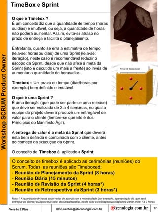 TimeBox e Sprint

                                O que é Timebox ?
                                É um conceito diz que a quantidade de tempo (horas
                                ou dias) é imutável, ou seja, a quantidade de horas
                                não poderá aumentar. Assim, evita-se atraso no
                                prazo de entrega e facilita o planejamento.

                                Entretanto, quanto se erra a estimativa de tempo
                                (leia-se: horas ou dias) de uma Sprint (leia-se:
Workshop SCRUM Product Owner




                                iteração), neste caso é recomendável reduzir o
                                escopo da Sprint, desde que não afete a meta da
                                Sprint (isto é discutido um mais a frente) ao invés de
                                aumentar a quantidade de horas/dias.

                                Timebox = Um prazo ou tempo (dias/horas por
                                exemplo) bem definido e imutável.

                                O que é uma Sprint ?
                                É uma iteração (que pode ser parte de uma release)
                                que deve ser realizada de 2 a 4 semanas, no qual a
                                equipe do projeto deverá produzir um entregável de
                                valor para o cliente (lembre-se que isto é dos
                                Princípios do Manifesto Ágil).

                                A entrega de valor é a meta da Sprint que deverá
                                esta bem definida e combinada com o cliente, antes
                                do começo da execução da Sprint.

                                O conceito de Timebox é aplicado a Sprint.

                                O conceito de timebox é aplicado as cerimônias (reuniões) do
                                Scrum. Todas as reuniões são Timeboxed:
                                - Reunião de Planejamento da Sprint (8 horas)
                                - Reunião Diária (15 minutos)
                                - Reunião de Revisão da Sprint (4 horas*)
                                - Reunião de Retrospectiva da Sprint (3 horas*)
                                Nota: * A quantidade de horas pode variar de acordo com a necessidade (por exemplo, apresentação do que será
                                entregue ao cliente) ou aquilo que será discutido/debatido, neste caso a Retrospectiva ela poderá variar entre 1 a 3 horas

                               Versão 2 Plus                         rildo.santos@etecnologia.com.br                                                     17
 