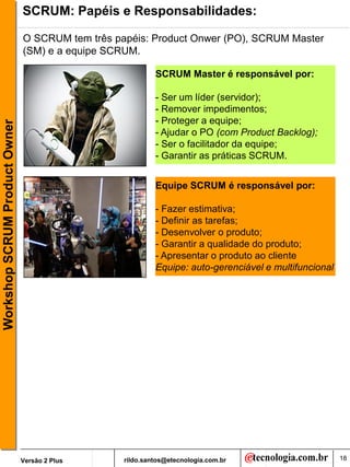 SCRUM: Papéis e Responsabilidades:

                               O SCRUM tem três papéis: Product Onwer (PO), SCRUM Master
                               (SM) e a equipe SCRUM.

                                                           SCRUM Master é responsável por:

                                                           - Ser um líder (servidor);
                                                           - Remover impedimentos;
                                                           - Proteger a equipe;
Workshop SCRUM Product Owner




                                                           - Ajudar o PO (com Product Backlog);
                                                           - Ser o facilitador da equipe;
                                                           - Garantir as práticas SCRUM.


                                                           Equipe SCRUM é responsável por:

                                                           - Fazer estimativa;
                                                           - Definir as tarefas;
                                                           - Desenvolver o produto;
                                                           - Garantir a qualidade do produto;
                                                           - Apresentar o produto ao cliente
                                                           Equipe: auto-gerenciável e multifuncional




                               Versão 2 Plus      rildo.santos@etecnologia.com.br                      18
 