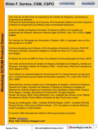Rildo F. Santos, CSM, CSPO


                                  Tem mais de 10.000 horas de experiência em Gestão de Negócios, Governança e
                                  Engenharia de Software.
                                  Formado em Administração de Empresas, Pós-Graduado Didática do Ensino Superior
                                  e Mestre em Engenharia de Software pela Universidade Mackenzie.

                                  Atua em Gestão de Negócio (Inovação, Processos e GRC) e em projetos de
                                  Engenharia de Software utilizando métodos Agile (SCRUM, Lean, XP e FDD) é Agile
Workshop SCRUM Product Owner




                                  Coach.

                                  Foi instrutor de Tecnologia de Orientação a Objetos, UML e Linguagem Java na Sun
                                  Microsystems e da IBM.

                                  Conhece Arquitetura de Software, SOA (Arquitetura Orientado a Serviço), RUP/UP -
                                  Processo Unificado, Business Intelligence, Gestão de Risco de TI entre outras
                                  tecnologias.

                                  Professor de curso de MBA da Fiap e foi professor de pós-graduação da Fasp e IBTA.

                                  Tem forte conhecimentos de Gestão de Negócio (Inteligência de Negócio, Gestão por
                                  Processo, Inovação, Gestão de Projetos e GRC - Governance, Risk and Compliance),
                                  SOX, Basel II e PCI;

                                  Tem vivência na implementação de Governança de TI e Gerenciamento de Serviços
                                  de TI, Conhecimento dos principais frameworks e padrões: ITIL, Cobit, ISO 27001 e
                                  ISO 15999;

                                  Desempenhou diversos papéis como: Estrategista de Negócio, Gerente de Negócio,
                                  Gerente de Projeto, Arquiteto de Software, Projetista de Software e Analista de
                                  Sistema em diversos projetos em empresas como: Bradesco, Editora Abril, Scopus,
                                  Porto Seguro, Certagy, Secretária da Fazenda SP, Sonagol (Angola),
                                  Honda, Dix-Amico, Bank Tokyo-Mitsubishi, Vivo, Hospital das Clinicas, Aços Villares,
                                  Novabase do Brasil, Policia Militar do Estado de São Paulo entre outras.

                                  Possui as certificações: CSM - Certified SCRUM Master, CSPO - Certified SCRUM
                                  Product Owner ,SUN Java Certified Instrutor , ITIL Foundation e Instrutor Oficial de
                                  Cobit Foundation e Cobit Games;

                                  É membro: IIBA-International Institute of Business Analysis (Canada)

                                  Twitter: @rildosan
                                  Blog: http://rildosan.blogspot.com/


                               Versão 2 Plus                 rildo.santos@etecnologia.com.br                             2
 