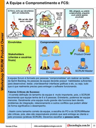 Workshop SCRUM Product Owner   A Equipe e Comprometimento e FCS:




                                 Envolvidos                     Comprometidos



                                 Stakeholders                                                    Product Onwer
                                 (clientes e usuários
                                 finais)



                                                                       Equipe                     SCRUM Master

                                 A equipe Scrum é formado por pessoas “comprometidas” em realizar as tarefas
                                 da Sprint Backlog. As pessoas da equipe deverão possuir habilidades suficientes
                                 para desenvolver, testar, criar/desenhar interfaces gráficas e etc, ou seja, tudo
                                 que é que realmente preciso para entregar o software funcionando.

                                 Fatores Críticos de Sucesso:
                                 - A correta definição do tamanho da equipe é muito importante, pois, o SCRUM
                                 recomenda que equipe tenha de 6 a 9 pessoas. Entretanto, podemos ter equipe
                                 menores. Geralmente uma equipe muito grande não funciona bem devido
                                 problemas de integração, relacionamento e outros conflitos que podem afetar
                                 de forma significativa o desempenho.

                                 - Assim como tamanho correto da equipe, a escolha do PO e do SCRUMMaster
                                 são criticas, pois, eles são responsáveis produto que será entrega ao cliente e
                                 pelo processo (práticas SCRUM). Devemos escolher a pessoa certa.


                               Versão 2 Plus              rildo.santos@etecnologia.com.br                            22
 