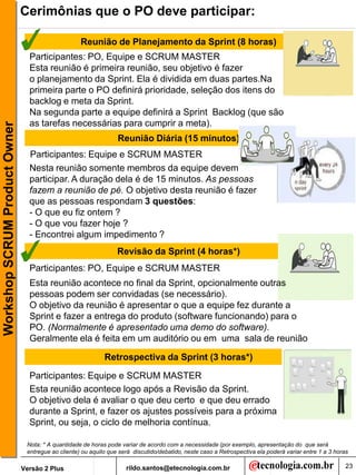 Cerimônias que o PO deve participar:

                                                    Reunião de Planejamento da Sprint (8 horas)
                                 Participantes: PO, Equipe e SCRUM MASTER
                                 Esta reunião é primeira reunião, seu objetivo é fazer
                                 o planejamento da Sprint. Ela é dividida em duas partes.Na
                                 primeira parte o PO definirá prioridade, seleção dos itens do
                                 backlog e meta da Sprint.
                                 Na segunda parte a equipe definirá a Sprint Backlog (que são
                                 as tarefas necessárias para cumprir a meta).
Workshop SCRUM Product Owner




                                                                  Reunião Diária (15 minutos)
                                 Participantes: Equipe e SCRUM MASTER
                                 Nesta reunião somente membros da equipe devem
                                 participar. A duração dela é de 15 minutos. As pessoas
                                 fazem a reunião de pé. O objetivo desta reunião é fazer
                                 que as pessoas respondam 3 questões:
                                 - O que eu fiz ontem ?
                                 - O que vou fazer hoje ?
                                 - Encontrei algum impedimento ?
                                                                  Revisão da Sprint (4 horas*)
                                 Participantes: PO, Equipe e SCRUM MASTER
                                 Esta reunião acontece no final da Sprint, opcionalmente outras
                                 pessoas podem ser convidadas (se necessário).
                                 O objetivo da reunião é apresentar o que a equipe fez durante a
                                 Sprint e fazer a entrega do produto (software funcionando) para o
                                 PO. (Normalmente é apresentado uma demo do software).
                                 Geralmente ela é feita em um auditório ou em uma sala de reunião

                                                             Retrospectiva da Sprint (3 horas*)

                                 Participantes: Equipe e SCRUM MASTER
                                 Esta reunião acontece logo após a Revisão da Sprint.
                                 O objetivo dela é avaliar o que deu certo e que deu errado
                                 durante a Sprint, e fazer os ajustes possíveis para a próxima
                                 Sprint, ou seja, o ciclo de melhoria contínua.

                                Nota: * A quantidade de horas pode variar de acordo com a necessidade (por exemplo, apresentação do que será
                                entregue ao cliente) ou aquilo que será discutido/debatido, neste caso a Retrospectiva ela poderá variar entre 1 a 3 horas

                               Versão 2 Plus                         rildo.santos@etecnologia.com.br                                                     23
 