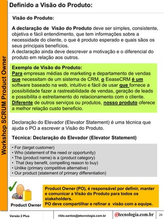 Definido a Visão do Produto:

                                Visão do Produto:

                                A declaração de Visão do Produto deve ser simples, consistente,
                                objetiva e fácil entendimento, que tem informações sobre a
                                necessidade do cliente, o que é produto esperado e quais sãos os
                                seus principais benefícios.
                                A declaração ainda deve descrever a motivação e o diferencial do
                                produto em relação aos outros.
Workshop SCRUM Product Owner




                                Exemplo de Visão do Produto:
                                Para empresas médias de marketing e departamento de vendas
                                que necessitam de um sistema de CRM, o EeaseCRM é um
                                software baseado na web, intuitivo e fácil de usar que fornece a
                                possibilidade fazer a rastreabilidade de vendas, geração de leads
                                e possibilita o estreitamento do relacionamento com o cliente.
                                Diferente de outros serviços ou produtos, nosso produto oferece
                                a melhor relação custo beneficio.

                                Declaração do Elevador (Elevator Statement) é uma técnica que
                                ajuda o PO a escrever a Visão do Produto.
                                Técnica: Declaração do Elevador (Elevator Statement)
                                • For (target customer)
                                • Who (statement of the need or opportunity)
                                • The (product name) is a (product category)
                                • That (key benefit, compelling reason to buy)
                                • Unlike (primary competitive alternative)
                                • Our product (statement of primary differentiation)


                                             Product Owner (PO), é responsável por definir, manter
                                             e comunicar a Visão do Produto para todos os
                                             stakeholders.
                               Product Owner PO deve compartilhar e refinar a visão com a equipe.

                               Versão 2 Plus             rildo.santos@etecnologia.com.br             24
 