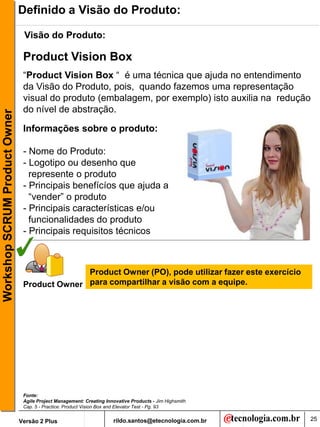 Definido a Visão do Produto:

                                Visão do Produto:

                                Product Vision Box
                                “Product Vision Box “ é uma técnica que ajuda no entendimento
                                da Visão do Produto, pois, quando fazemos uma representação
                                visual do produto (embalagem, por exemplo) isto auxilia na redução
                                do nível de abstração.
Workshop SCRUM Product Owner




                                Informações sobre o produto:

                                - Nome do Produto:
                                - Logotipo ou desenho que
                                  represente o produto
                                - Principais benefícíos que ajuda a
                                  “vender” o produto
                                - Principais características e/ou
                                  funcionalidades do produto
                                - Principais requisitos técnicos



                                              Product Owner (PO), pode utilizar fazer este exercício
                                Product Owner para compartilhar a visão com a equipe.




                                Fonte:
                                Agile Project Management: Creating Innovative Products - Jim Highsmith
                                Cap. 5 - Practice: Product Vision Box and Elevator Test - Pg. 93


                               Versão 2 Plus                          rildo.santos@etecnologia.com.br    25
 