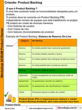 Criando: Product Backlog
                                O que é Product Backlog ?
                                É uma lista contendo todas as funcionalidades desejadas para um
                                produto.
                                O produto deve ter somente um Product Backlog (PB)
                                independente número de equipes que está trabalhando no projeto.
                                PB poderá ser criado de diversas maneiras:
                                - Com Estórias de usuário
Workshop SCRUM Product Owner




                                - Com Casos de Uso
                                - Com features (funcionalidades de produto)
                                Exemplo de Product Backlog: Sistema de Reserva On-Line


                                release




                                          Product Owner (PO), é responsável por elaborar e manter
                                          Product Backlog atualizado, bem como priorizar seus itens.
                               Product Owner
                               Versão 2 Plus         rildo.santos@etecnologia.com.br                   28
 