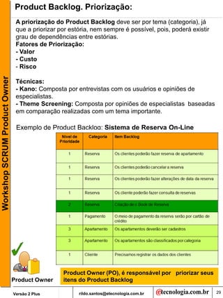 Product Backlog. Priorização:
                                A priorização do Product Backlog deve ser por tema (categoria), já
                                que a priorizar por estória, nem sempre é possível, pois, poderá existir
                                grau de dependências entre estórias.
                                Fatores de Priorização:
                                - Valor
                                - Custo
                                - Risco
Workshop SCRUM Product Owner




                                Técnicas:
                                - Kano: Composta por entrevistas com os usuários e opiniões de
                                especialistas.
                                - Theme Screening: Composta por opiniões de especialistas baseadas
                                em comparação realizadas com um tema importante.

                                Exemplo de Product Backlog: Sistema de Reserva On-Line




                                                 Product Owner (PO), é responsável por priorizar seus
                               Product Owner     itens do Product Backlog

                               Versão 2 Plus           rildo.santos@etecnologia.com.br                     29
 