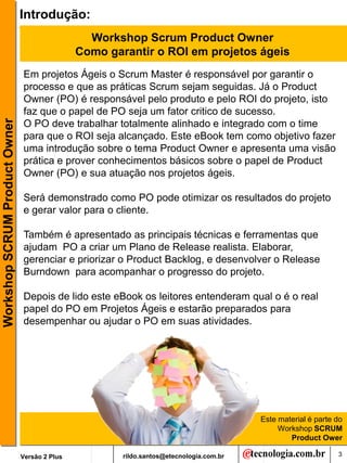 Introdução:
                                                 Workshop Scrum Product Owner
                                               Como garantir o ROI em projetos ágeis
                               Em projetos Ágeis o Scrum Master é responsável por garantir o
                               processo e que as práticas Scrum sejam seguidas. Já o Product
                               Owner (PO) é responsável pelo produto e pelo ROI do projeto, isto
                               faz que o papel de PO seja um fator critico de sucesso.
Workshop SCRUM Product Owner




                               O PO deve trabalhar totalmente alinhado e integrado com o time
                               para que o ROI seja alcançado. Este eBook tem como objetivo fazer
                               uma introdução sobre o tema Product Owner e apresenta uma visão
                               prática e prover conhecimentos básicos sobre o papel de Product
                               Owner (PO) e sua atuação nos projetos ágeis.

                               Será demonstrado como PO pode otimizar os resultados do projeto
                               e gerar valor para o cliente.

                               Também é apresentado as principais técnicas e ferramentas que
                               ajudam PO a criar um Plano de Release realista. Elaborar,
                               gerenciar e priorizar o Product Backlog, e desenvolver o Release
                               Burndown para acompanhar o progresso do projeto.

                               Depois de lido este eBook os leitores entenderam qual o é o real
                               papel do PO em Projetos Ágeis e estarão preparados para
                               desempenhar ou ajudar o PO em suas atividades.




                                                                                         Este material é parte do
                                                                                              Workshop SCRUM
                                                                                                 Product Ower

                               Versão 2 Plus           rildo.santos@etecnologia.com.br                         3
 