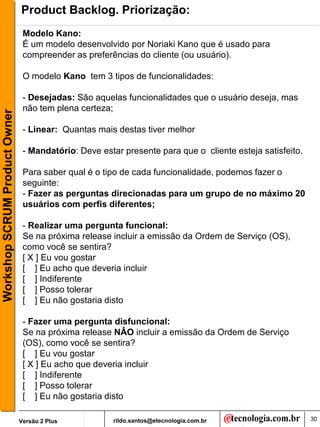 Product Backlog. Priorização:
                                Modelo Kano:
                                É um modelo desenvolvido por Noriaki Kano que é usado para
                                compreender as preferências do cliente (ou usuário).

                                O modelo Kano tem 3 tipos de funcionalidades:

                                - Desejadas: São aquelas funcionalidades que o usuário deseja, mas
                                não tem plena certeza;
Workshop SCRUM Product Owner




                                - Linear: Quantas mais destas tiver melhor

                                - Mandatório: Deve estar presente para que o cliente esteja satisfeito.

                                Para saber qual é o tipo de cada funcionalidade, podemos fazer o
                                seguinte:
                                - Fazer as perguntas direcionadas para um grupo de no máximo 20
                                usuários com perfis diferentes;

                                - Realizar uma pergunta funcional:
                                Se na próxima release incluir a emissão da Ordem de Serviço (OS),
                                como você se sentira?
                                [ X ] Eu vou gostar
                                [ ] Eu acho que deveria incluir
                                [ ] Indiferente
                                [ ] Posso tolerar
                                [ ] Eu não gostaria disto

                                - Fazer uma pergunta disfuncional:
                                Se na próxima release NÂO incluir a emissão da Ordem de Serviço
                                (OS), como você se sentira?
                                [ ] Eu vou gostar
                                [ X ] Eu acho que deveria incluir
                                [ ] Indiferente
                                [ ] Posso tolerar
                                [ ] Eu não gostaria disto

                               Versão 2 Plus          rildo.santos@etecnologia.com.br                     30
 