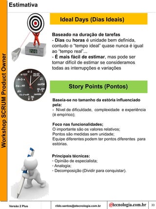 Estimativa

                                                   Ideal Days (Dias Ideais)

                                               Baseado na duração de tarefas
                                               - Dias ou horas é unidade bem definida,
                                               contudo o “tempo ideal” quase nunca é igual
                                               ao “tempo real”...
Workshop SCRUM Product Owner




                                               - É mais fácil de estimar, mas pode ser
                                               tornar difícil de estimar se consideramos
                                               todas as interrupções e variações



                                                         Story Points (Pontos)

                                               Baseia-se no tamanho da estória influenciado
                                               pela:
                                               - Nível de dificuldade, complexidade e experiência
                                               (é empírico);

                                               Foco nas funcionalidades;
                                               O importante são os valores relativos;
                                               Pontos são medidas sem unidade;
                                               Equipe diferentes podem ter pontos diferentes para
                                               estórias.

                                               Principais técnicas:
                                               ◦ Opinião de especialista;
                                               ◦ Analogia;
                                               ◦ Decomposição (Dividir para conquistar).




                               Versão 2 Plus    rildo.santos@etecnologia.com.br                     33
 
