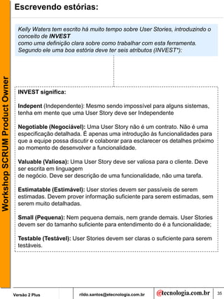Escrevendo estórias:

                                 Kelly Waters tem escrito há muito tempo sobre User Stories, introduzindo o
                                 conceito de INVEST
                                 como uma definição clara sobre como trabalhar com esta ferramenta.
                                 Segundo ele uma boa estória deve ter seis atributos (INVEST*):
Workshop SCRUM Product Owner




                                 INVEST significa:

                                 Indepent (Independente): Mesmo sendo impossível para alguns sistemas,
                                 tenha em mente que uma User Story deve ser Independente

                                 Negotiable (Negociável): Uma User Story não é um contrato. Não é uma
                                 especificação detalhada. É apenas uma introdução às funcionalidades para
                                 que a equipe possa discutir e colaborar para esclarecer os detalhes próximo
                                 ao momento de desenvolver a funcionalidade.

                                 Valuable (Valiosa): Uma User Story deve ser valiosa para o cliente. Deve
                                 ser escrita em linguagem
                                 de negócio. Deve ser descrição de uma funcionalidade, não uma tarefa.

                                 Estimatable (Estimável): User stories devem ser passíveis de serem
                                 estimadas. Devem prover informação suficiente para serem estimadas, sem
                                 serem muito detalhadas.

                                 Small (Pequena): Nem pequena demais, nem grande demais. User Stories
                                 devem ser do tamanho suficiente para entendimento do é a funcionalidade;

                                 Testable (Testável): User Stories devem ser claras o suficiente para serem
                                 testáveis.




                               Versão 2 Plus            rildo.santos@etecnologia.com.br                        35
 