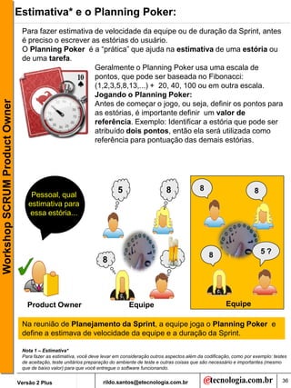 Estimativa* e o Planning Poker:
                                Para fazer estimativa de velocidade da equipe ou de duração da Sprint, antes
                                é preciso o escrever as estórias do usuário.
                                O Planning Poker é a “prática” que ajuda na estimativa de uma estória ou
                                de uma tarefa.
                                                      Geralmente o Planning Poker usa uma escala de
                                                      pontos, que pode ser baseada no Fibonacci:
                                                      (1,2,3,5,8,13,...) + 20, 40, 100 ou em outra escala.
                                                      Jogando o Planning Poker:
Workshop SCRUM Product Owner




                                                      Antes de começar o jogo, ou seja, definir os pontos para
                                                      as estórias, é importante definir um valor de
                                                      referência. Exemplo: Identificar a estória que pode ser
                                                      atribuído dois pontos, então ela será utilizada como
                                                      referência para pontuação das demais estórias.




                                                                           5                    8              8                        8
                                    Pessoal, qual
                                   estimativa para
                                   essa estória...




                                                                                                                    8                       5?
                                                                    8




                                  Product Owner                                 Equipe                                     Equipe

                                Na reunião de Planejamento da Sprint, a equipe joga o Planning Poker e
                                define a estimava de velocidade da equipe e a duração da Sprint.

                                Nota 1 – Estimativa*
                                Para fazer as estimativa, você deve levar em consideração outros aspectos além da codificação, como por exemplo: testes
                                de aceitação, teste unitários preparação do ambiente de teste e outras coisas que são necessário e importantes (mesmo
                                que de baixo valor) para que você entregue o software funcionando.


                               Versão 2 Plus                        rildo.santos@etecnologia.com.br                                                  36
 