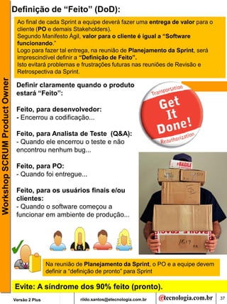 Definição de “Feito” (DoD):
                                Ao final de cada Sprint a equipe deverá fazer uma entrega de valor para o
                                cliente (PO e demais Stakeholders).
                                Segundo Manifesto Ágil, valor para o cliente é igual a “Software
                                funcionando.”
                                Logo para fazer tal entrega, na reunião de Planejamento da Sprint, será
                                imprescindível definir a “Definição de Feito”.
                                Isto evitará problemas e frustrações futuras nas reuniões de Revisão e
                                Retrospectiva da Sprint.
Workshop SCRUM Product Owner




                                Definir claramente quando o produto
                                estará “Feito”:

                                Feito, para desenvolvedor:
                                - Encerrou a codificação...

                                Feito, para Analista de Teste (Q&A):
                                - Quando ele encerrou o teste e não
                                encontrou nenhum bug...

                                Feito, para PO:
                                - Quando foi entregue...

                                Feito, para os usuários finais e/ou
                                clientes:
                                - Quando o software começou a
                                funcionar em ambiente de produção...




                                               Na reunião de Planejamento da Sprint, o PO e a equipe devem
                                               definir a “definição de pronto” para Sprint

                               Evite: A síndrome dos 90% feito (pronto).
                               Versão 2 Plus               rildo.santos@etecnologia.com.br                   37
 