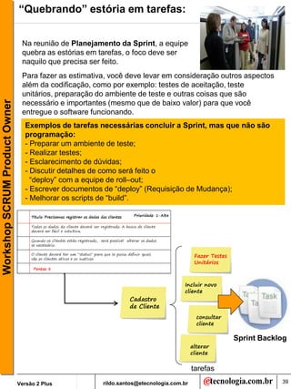 “Quebrando” estória em tarefas:


                                Na reunião de Planejamento da Sprint, a equipe
                                quebra as estórias em tarefas, o foco deve ser
                                naquilo que precisa ser feito.
                                Para fazer as estimativa, você deve levar em consideração outros aspectos
                                além da codificação, como por exemplo: testes de aceitação, teste
                                unitários, preparação do ambiente de teste e outras coisas que são
Workshop SCRUM Product Owner




                                necessário e importantes (mesmo que de baixo valor) para que você
                                entregue o software funcionando.
                                 Exemplos de tarefas necessárias concluir a Sprint, mas que não são
                                 programação:
                                 - Preparar um ambiente de teste;
                                 - Realizar testes;
                                 - Esclarecimento de dúvidas;
                                 - Discutir detalhes de como será feito o
                                   “deploy” com a equipe de roll–out;
                                 - Escrever documentos de “deploy” (Requisição de Mudança);
                                 - Melhorar os scripts de “build”.




                                                                                          Fazer Testes
                                                                                          Unitários



                                                                                    Incluir novo
                                                                                    cliente
                                                                Cadastro
                                                                de Cliente
                                                                                           consultar
                                                                                           cliente

                                                                                                         Sprint Backlog
                                                                                         alterar
                                                                                         cliente

                                                                                         tarefas
                               Versão 2 Plus           rildo.santos@etecnologia.com.br                               39
 