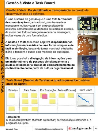 Gestão à Vista e Task Board
                               Gestão à Vista: Dá visibilidade e transparência ao projeto de
                               desenvolvimento de software.
                               É uma sistema de gestão que é uma forte ferramenta
                               de comunicação organizacional, pois transmite a
                               mensagem muitas vezes sem a necessidade de
                               palavras, somente com a utilização de símbolos e cores,
                               de modo que todos conseguem receber a mensagem,
Workshop SCRUM Product Owner




                               muitas vezes de uma forma lúdica.

                               A Gestão à Vista tem como objetivo disponibilizar as
                               informações necessárias de uma forma simples e de
                               fácil assimilação, buscando tornar mais fácil o trabalho
                               diário e também a busca pela melhoria da qualidade.

                               Ela torna possível a divulgação de informações para
                               um maior número de pessoas simultaneamente e
                               ajuda a estabelecer a prática de compartilhamento do
                               conhecimento como parte da cultura organizacional.



                               Task Board (Quadro de Tarefas) é quadro que exibe o status
                               atual da Sprint.

                                 Estórias      Para Fazer   Em Execução Feitas (Prontas)   Burn Down




                               TaskBoard:
                               O Taskboard (também chamada do Kanban) dá visibilidade e comunica o o
                               progresso da Sprint.

                               Versão 2 Plus           rildo.santos@etecnologia.com.br                 41
 