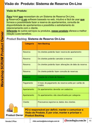 Visão do Produto: Sistema de Reserva On-Line
                                Visão do Produto:

                                Para Hotel que necessitam de um Sistema de Reserva On-Line,
                                o ReservaOn é um software baseado na web, intuitivo e fácil de usar que
                                fornece a possibilidade fazer a reserva de apartamentos, consulta de
                                disponibilidade de apartamentos e possibilita o estreitamento do
                                relacionamento com o cliente.
                                Diferente de outros serviços ou produtos, nosso produto oferece a melhor
Workshop SCRUM Product Owner




                                relação custo beneficio.

                                Product Backlog: Sistema de Reserva On-Line




                                             PO é responsável por definir, manter e comunicar a
                                             Visão do Produto. E por criar, manter e priorizar o
                               Product Owner Product Backlog

                               Versão 2 Plus           rildo.santos@etecnologia.com.br                     43
 