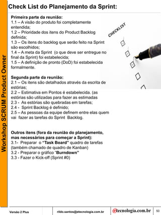Check List do Planejamento da Sprint:
                               Primeira parte da reunião:
                               1.1 – A visão do produto foi completamente
                               entendida;
                               1.2 – Prioridade dos itens do Product Backlog
                               definida;
                               1.3 – Os itens do backlog que serão feito na Sprint
                               são escolhidos;
                               1.4 – A meta da Sprint (o que deve ser entregue no
Workshop SCRUM Product Owner




                               final da Sprint) foi estabelecida;
                               1.5 – A definição de pronto (DoD) foi estabelecida
                               formalmente.

                               Segunda parte da reunião:
                               2.1 – Os itens são detalhados através da escrita de
                               estórias;
                               2.2 – Estimativa em Pontos é estabelecida. (as
                               estórias são utilizadas para fazer as estimadas
                               2.3 - As estórias são quebradas em tarefas;
                               2.4 - Sprint Backlog é definido;
                               2.5 – As pessoas da equipe definem entre elas quem
                               vai fazer as tarefas do Sprint Backlog.


                               Outros itens (fora da reunião do planejamento,
                               mas necessários para começar a Sprint):
                               3.1- Preparar o “Task Board” quadro de tarefas
                               (também chamado de quadro de Kanban)
                               3.2 - Preparar o gráfico “Burndown”
                               3.3 - Fazer o Kick-off (Sprint #0)




                               Versão 2 Plus           rildo.santos@etecnologia.com.br   50
 