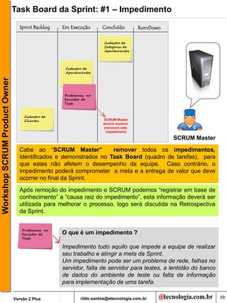 Task Board da Sprint: #1 – Impedimento
                                 Sprint Backlog   Em Execução       Concluído         BurnDown

                                                                     Cadastro de
                                                                     Categoria de
                                                                     Apartamentos




                                                   Cadastro de
                                                   Apartamentos
Workshop SCRUM Product Owner




                                                  Problemas no
                                                  Servidor de
                                                  Teste


                                    Cadastro de
                                    Clientes                        SCRUM Master
                                                                    deverá resolver
                                                                    (remover) este
                                                                     impedimento

                                                                                                 SCRUM Master

                                 Cabe ao “SCRUM Master”           remover todos os impedimentos,
                                 identificados e demonstrados no Task Board (quadro de tarefas), para
                                 que estes não afetem o desempenho da equipe. Caso contrário, o
                                 impedimento poderá comprometer a meta e a entrega de valor que deve
                                 ocorrer no final da Sprint.

                                 Após remoção do impedimento o SCRUM podemos “registrar em base de
                                 conhecimento” a “causa raiz do impedimento”, esta informação deverá ser
                                 utilizada para melhorar o processo, logo será discutida na Retrospectiva
                                 da Sprint.


                                   Problemas no
                                   Servidor de    O que é um impedimento ?
                                   Teste

                                                  Impedimento tudo aquilo que impede a equipe de realizar
                                                  seu trabalho e atingir a meta da Sprint.
                                                  Um impedimento pode ser um problema de rede, falhas no
                                                  servidor, falta de servidor para testes, a lentidão do banco
                                                  de dados do ambiente de teste ou falta de informação
                                                  para implementação de uma tarefa.

                               Versão 2 Plus              rildo.santos@etecnologia.com.br                        58
 