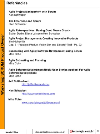 Referências

                                  Agile Project Management with Scrum
                                  Ken Schwaber

                                  The Enterprise and Scrum
                                  Ken Schwaber

                                  Agile Retrospectives: Making Good Teams Great -
                                  Esther Derby, Diana Larsen e Ken Schwaber
Workshop SCRUM Product Owner




                                 Agile Project Management: Creating Innovative Products
                                 Jim Highsmith
                                 Cap. 5 - Practice: Product Vision Box and Elevator Test - Pg. 93

                                 Succeeding with Agile: Software Development using Scrum
                                 Mike Cohn

                                 Agile Estimating and Planning
                                 Mike Cohn

                                 Agile Software Development Book: User Stories Applied: For Agile
                                 Software Development
                                 Mike Cohn

                                 Jeff Suttherland:
                                            http://jeffsutherland.com

                                 Ken Schwaber:
                                         http://www.controlchaos.com

                                 Mike Cohn:
                                          www.mountaingoatsoftware.com/




                                                        rildo.santos@etecnologia.com.br             71
                               Versão 2 Plus
 