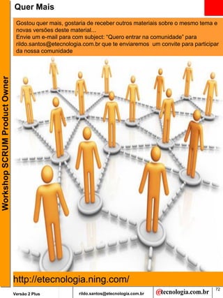 Quer Mais
                                Gostou quer mais, gostaria de receber outros materiais sobre o mesmo tema e
                                novas versões deste material...
                                Envie um e-mail para com subject: “Quero entrar na comunidade” para
                                rildo.santos@etecnologia.com.br que te enviaremos um convite para participar
                                da nossa comunidade
Workshop SCRUM Product Owner




                               http://etecnologia.ning.com/
                                                                                                          72
                               Versão 2 Plus           rildo.santos@etecnologia.com.br
 